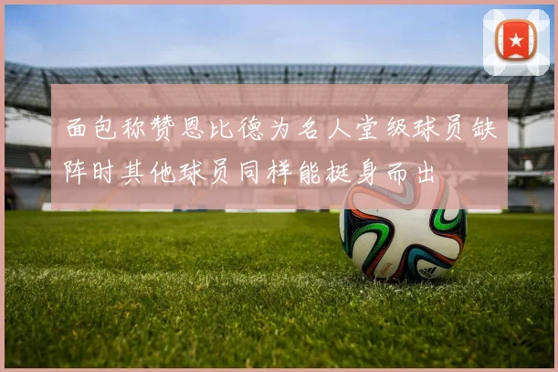 面包称赞恩比德为名人堂级球员缺阵时其他球员同样能挺身而出