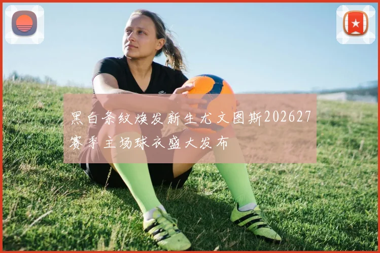 黑白条纹焕发新生尤文图斯202627赛季主场球衣盛大发布
