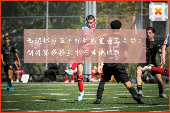 西超杯与亚洲杯时间重叠西足协计划将赛事移至中东其他地区