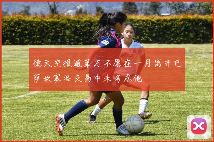 德天空报道莱万不愿在一月离开巴萨坎塞洛交易中未考虑他