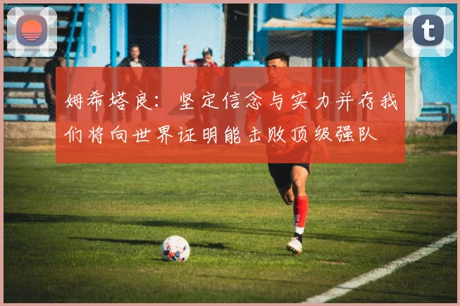 姆希塔良：坚定信念与实力并存我们将向世界证明能击败顶级强队
