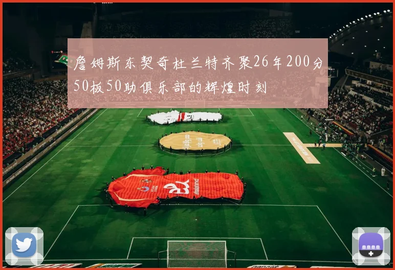 詹姆斯东契奇杜兰特齐聚26年200分50板50助俱乐部的辉煌时刻