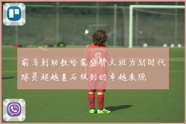 前马刺助教哈蒙盛赞文班为划时代球员超越基石级别的卓越表现