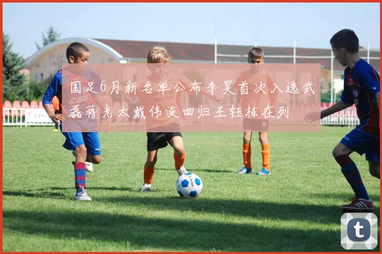 国足6月新名单公布李昊首次入选武磊蒋光太戴伟浚回归王钰栋在列