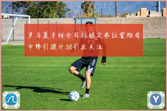 罗马夏季转会目标锁定弗拉霍维奇中锋引援计划引发关注