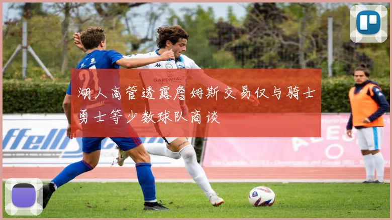 湖人高管透露詹姆斯交易仅与骑士勇士等少数球队商谈