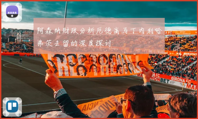 阿森纳财政分析厄德高马丁内利哈弗茨去留的深度探讨