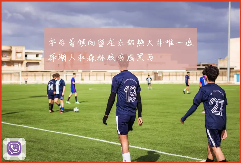 字母哥倾向留在东部热火非唯一选择湖人和森林狼或成黑马