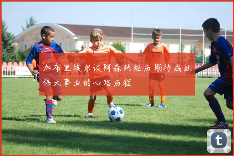 加布里埃尔谈阿森纳经历期待成就伟大事业的心路历程