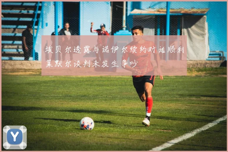 埃贝尔透露与诺伊尔续约对话顺利莱默尔谈判未发生争吵