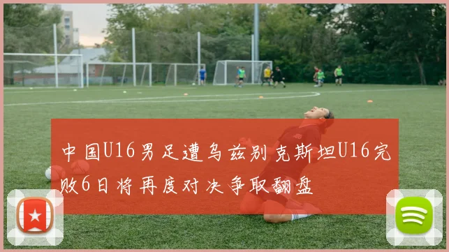 中国U16男足遭乌兹别克斯坦U16完败6日将再度对决争取翻盘