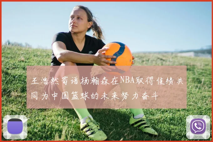 王浩然寄语杨瀚森在NBA取得佳绩共同为中国篮球的未来努力奋斗