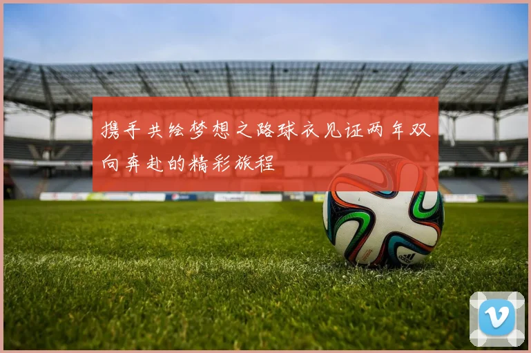 携手共绘梦想之路球衣见证两年双向奔赴的精彩旅程