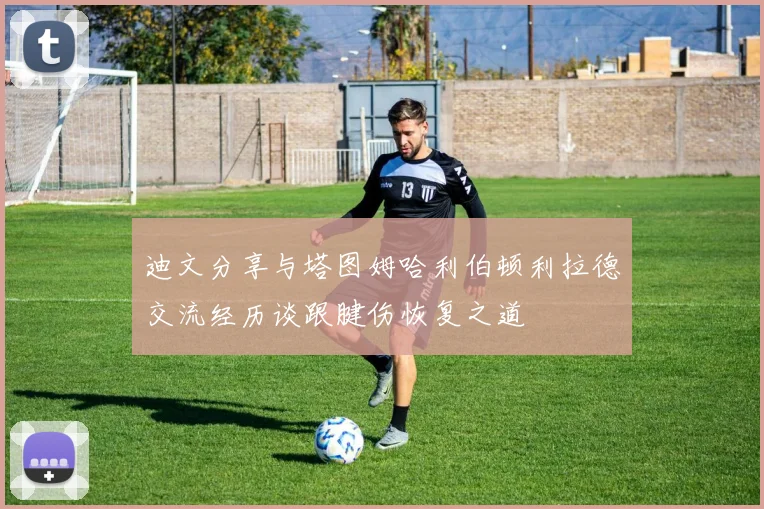 迪文分享与塔图姆哈利伯顿利拉德交流经历谈跟腱伤恢复之道