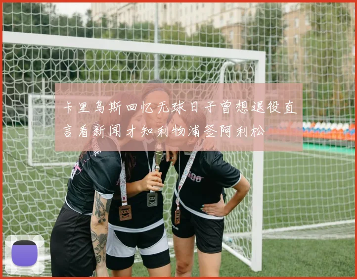 卡里乌斯回忆无球日子曾想退役直言看新闻才知利物浦签阿利松